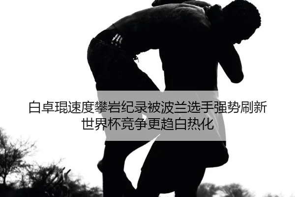 白卓琨速度攀岩纪录被波兰选手强势刷新 世界杯竞争更趋白热化